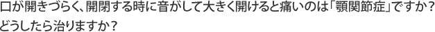 口が開きづらく、開閉する時に音がして大きく開けると痛いのは「顎関節症」ですか？どうしたら治りますか？