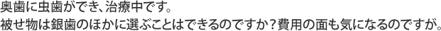 奥歯に虫歯ができ、治療中です。被せ物は銀歯のほかに選ぶことはできるのですか？費用の面も気になるのですが。